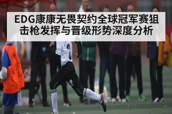 EDG康康无畏契约全球冠军赛狙击枪发挥与晋级形势深度分析