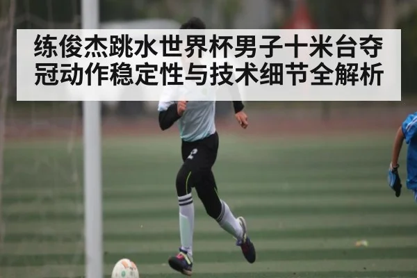 练俊杰跳水世界杯男子十米台夺冠动作稳定性与技术细节全解析