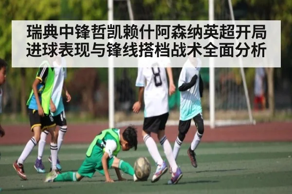瑞典中锋哲凯赖什阿森纳英超开局进球表现与锋线搭档战术全面分析