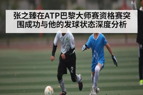 张之臻在ATP巴黎大师赛资格赛突围成功与他的发球状态深度分析