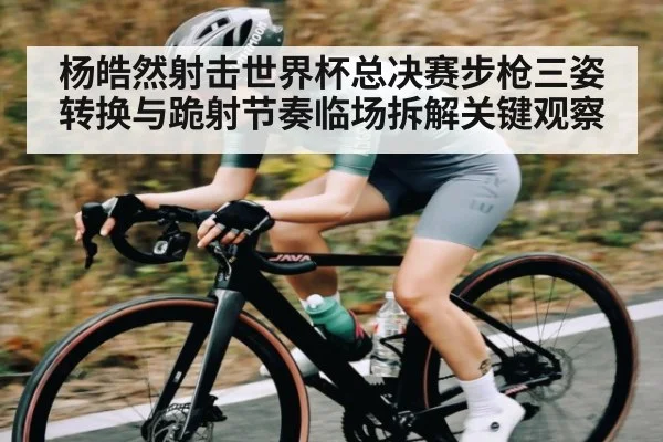杨皓然射击世界杯总决赛步枪三姿转换与跪射节奏临场拆解关键观察