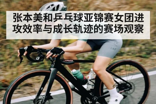 张本美和乒乓球亚锦赛女团进攻效率与成长轨迹的赛场观察